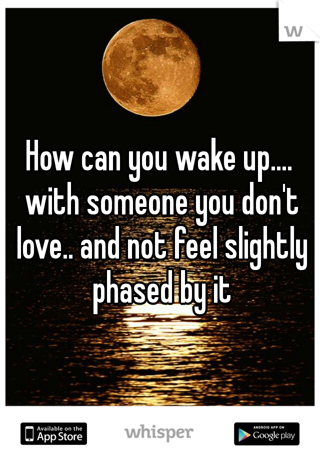 How can you wake up.... with someone you don't love.. and not feel slightly phased by it