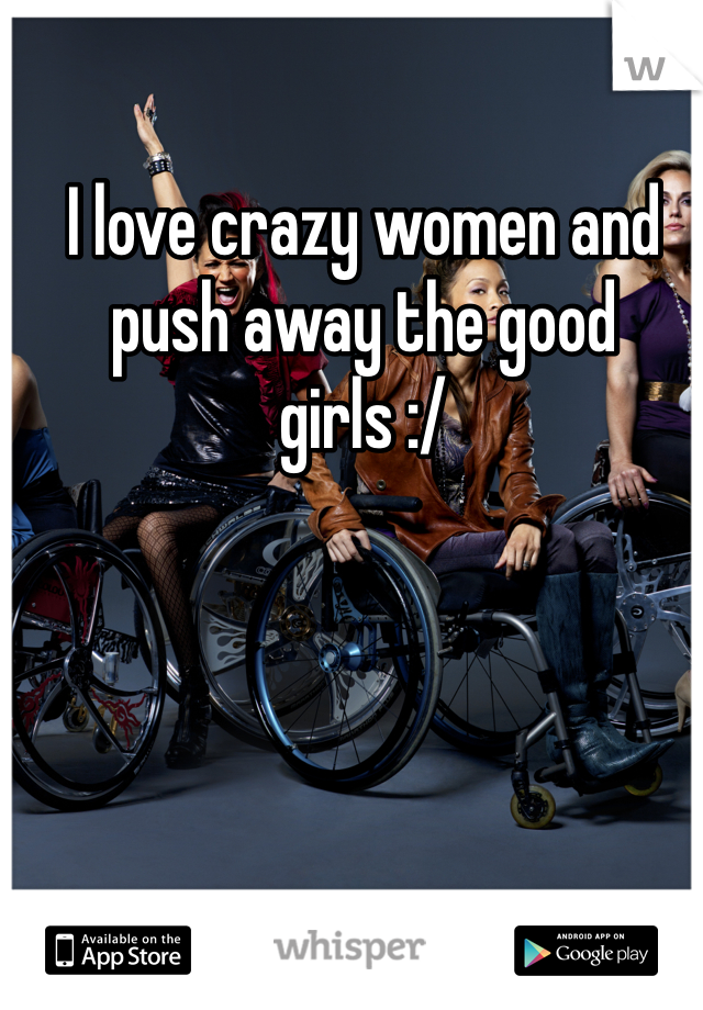 I love crazy women and push away the good girls :/