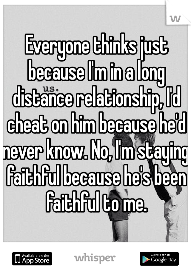 Everyone thinks just because I'm in a long distance relationship, I'd cheat on him because he'd never know. No, I'm staying faithful because he's been faithful to me. 