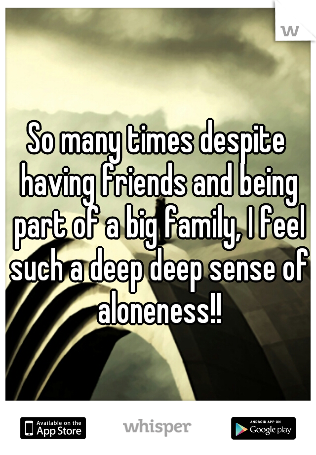 So many times despite having friends and being part of a big family, I feel such a deep deep sense of aloneness!!