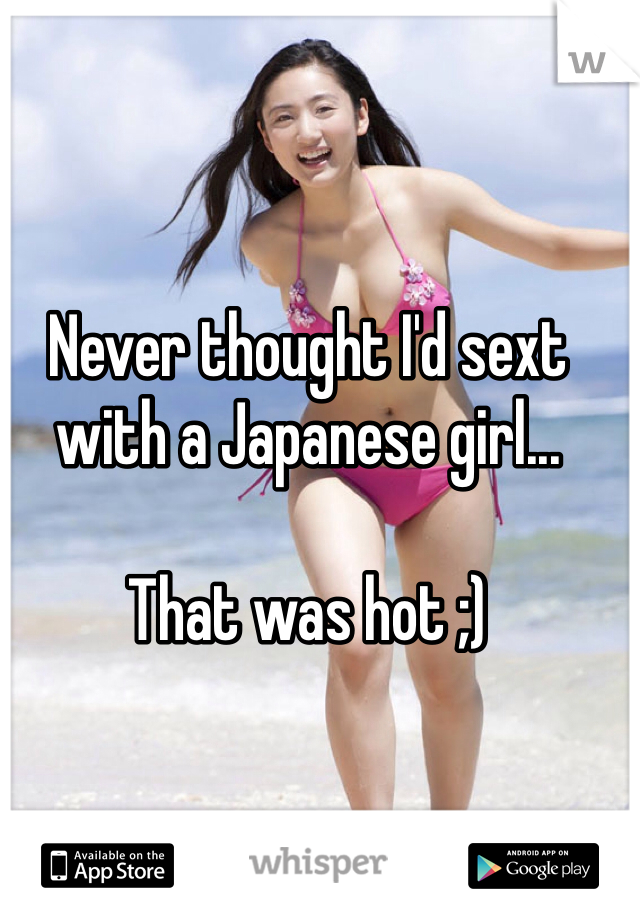 Never thought I'd sext with a Japanese girl... 

That was hot ;)