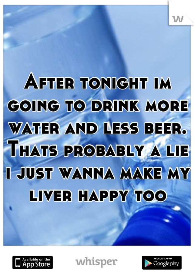 After tonight im going to drink more water and less beer. Thats probably a lie i just wanna make my liver happy too