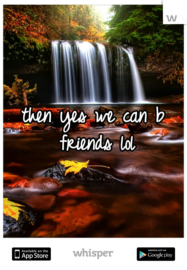 then yes we can b friends lol