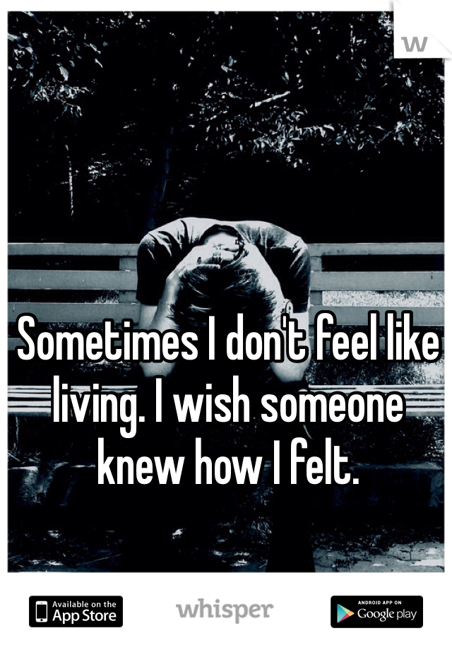 Sometimes I don't feel like living. I wish someone knew how I felt.