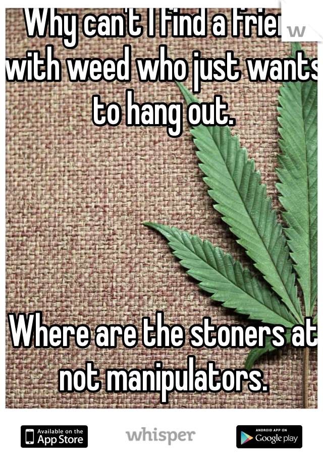 Why can't I find a friend with weed who just wants to hang out. 




Where are the stoners at not manipulators. 
