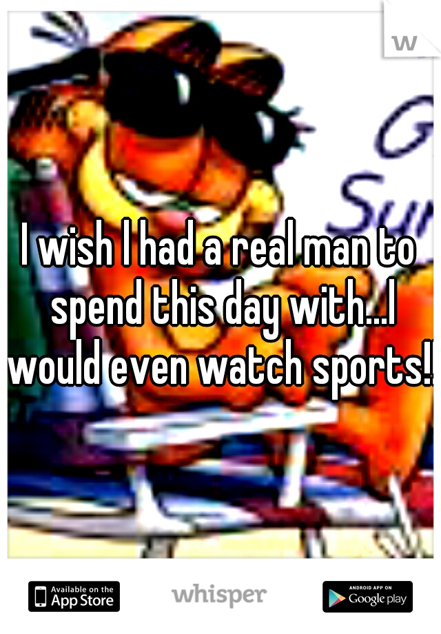 I wish l had a real man to spend this day with...l would even watch sports!!