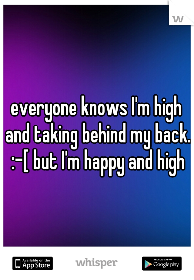 everyone knows I'm high and taking behind my back. :-[ but I'm happy and high