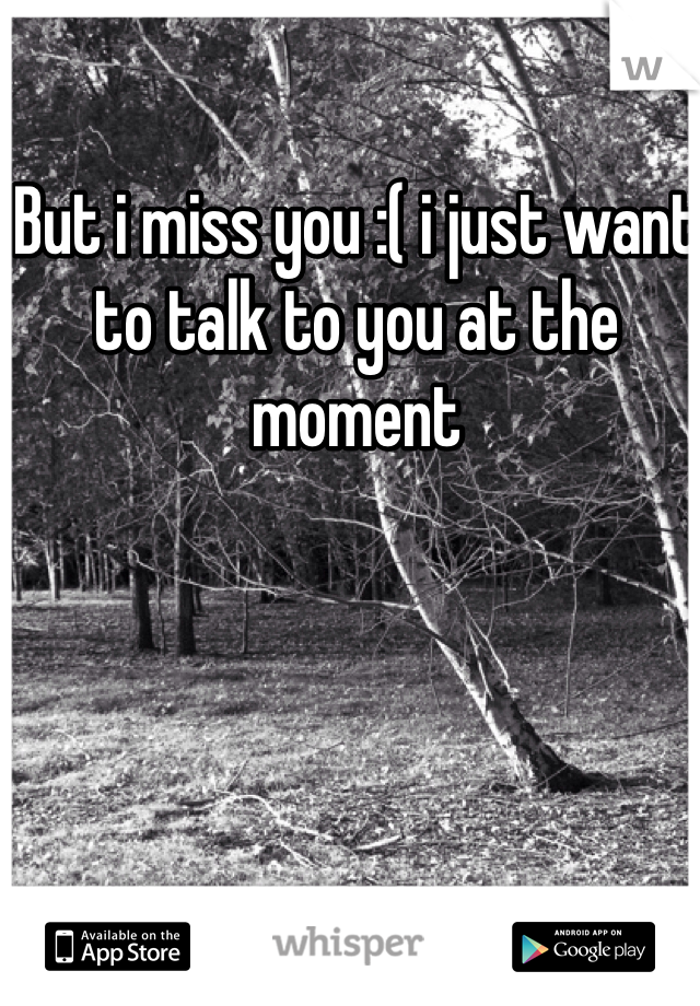 But i miss you :( i just want to talk to you at the moment 