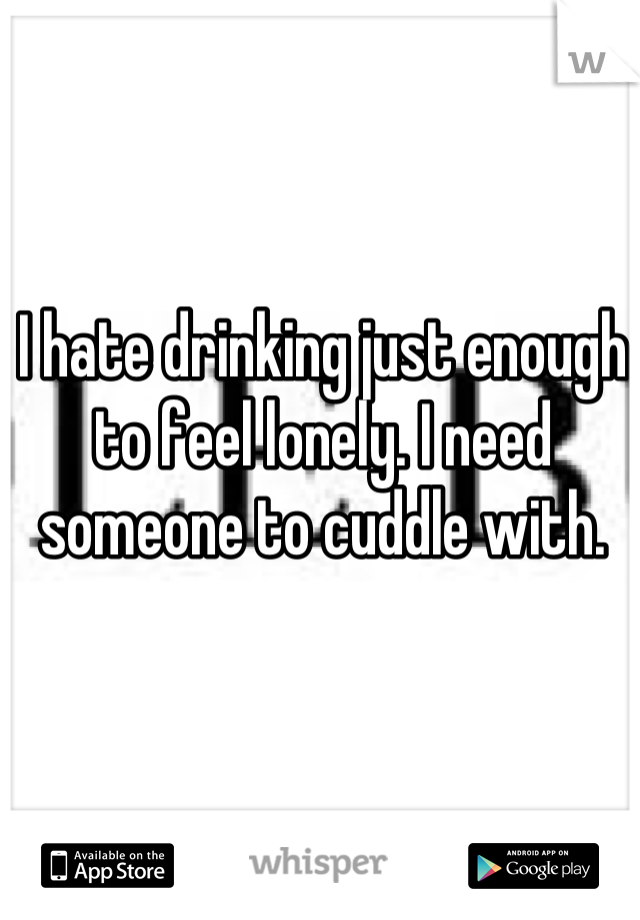 I hate drinking just enough to feel lonely. I need someone to cuddle with.