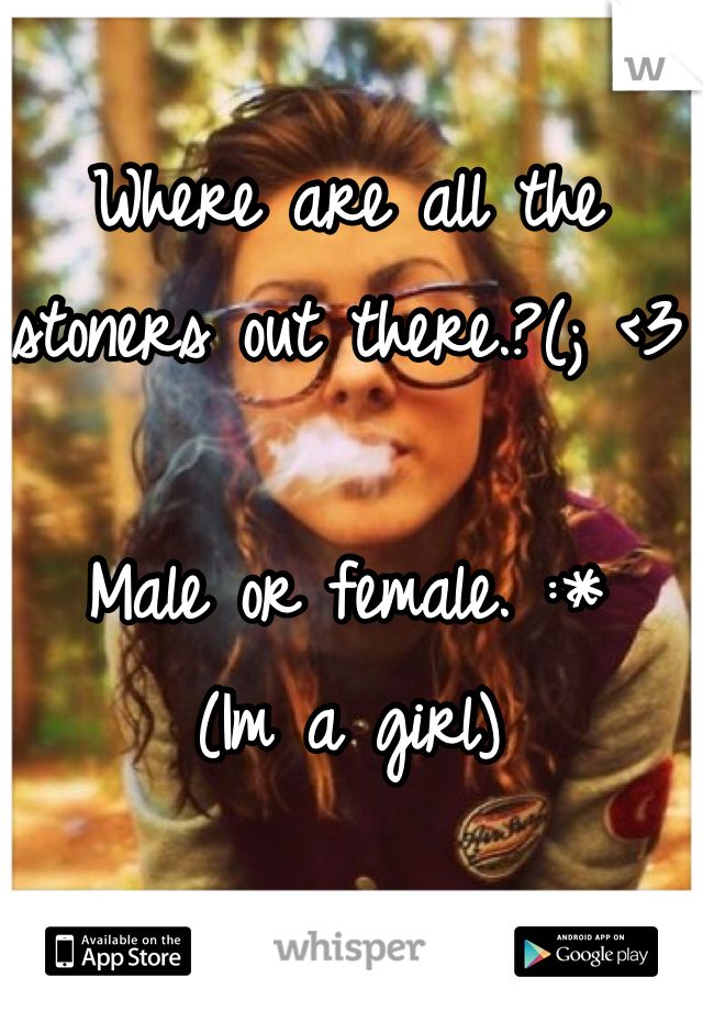 Where are all the stoners out there.?(; <3

Male or female. :*
(Im a girl)
