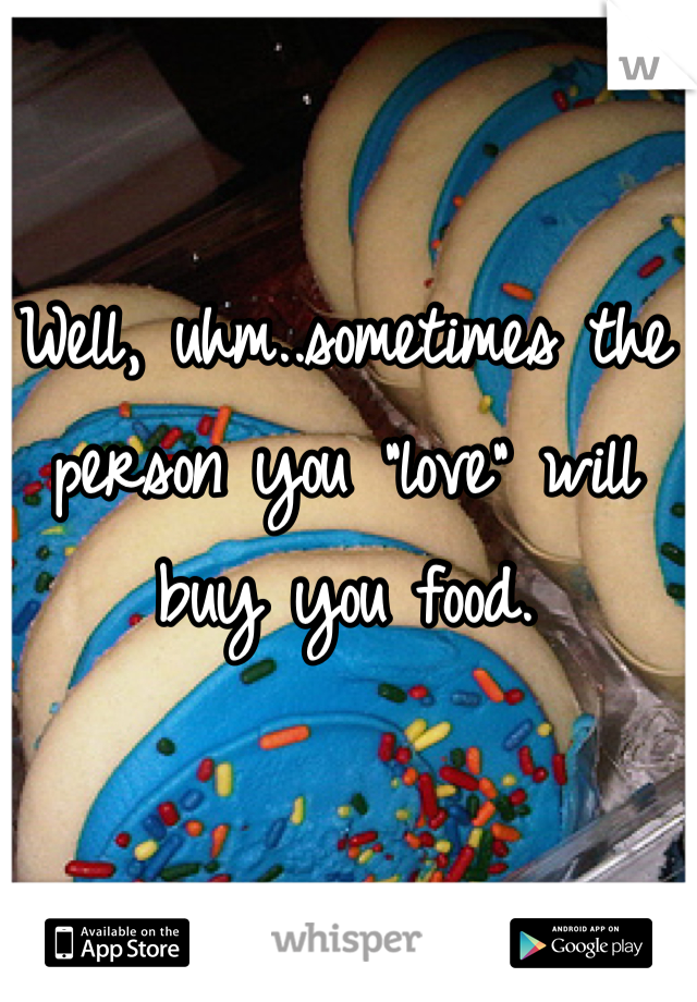 Well, uhm..sometimes the person you "love" will buy you food.
