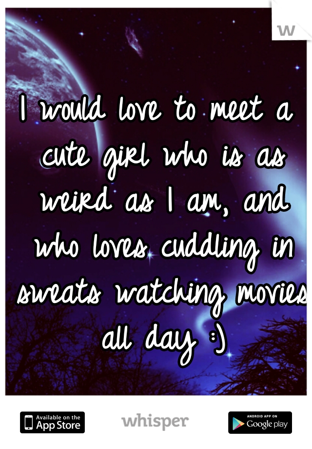 I would love to meet a cute girl who is as weird as I am, and who loves cuddling in sweats watching movies all day :)