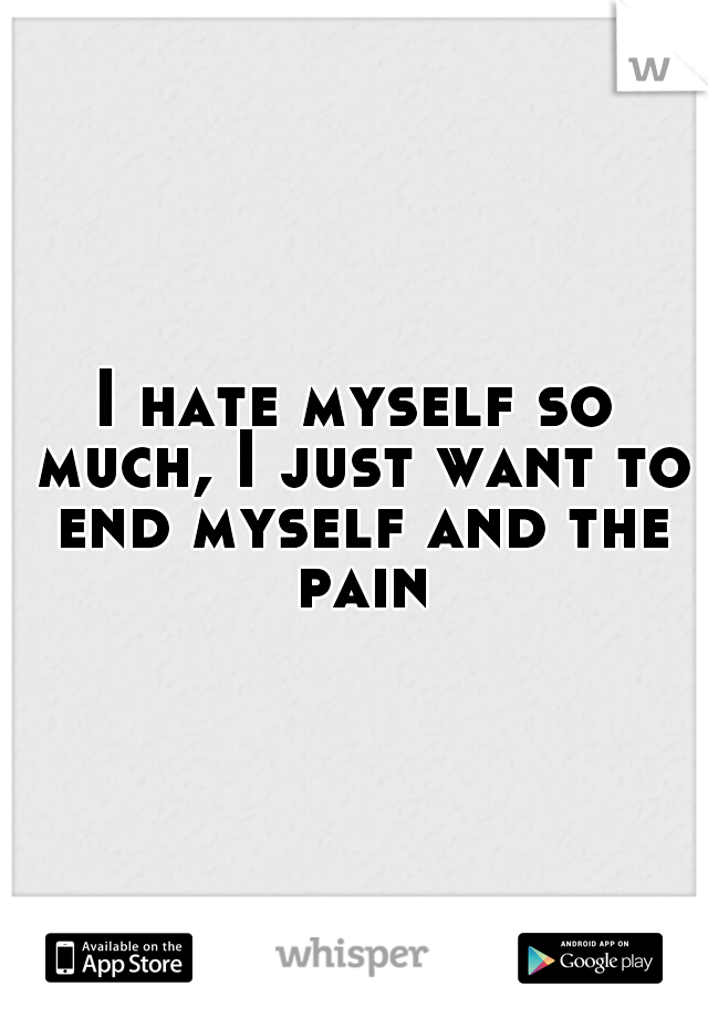 I hate myself so much, I just want to end myself and the pain