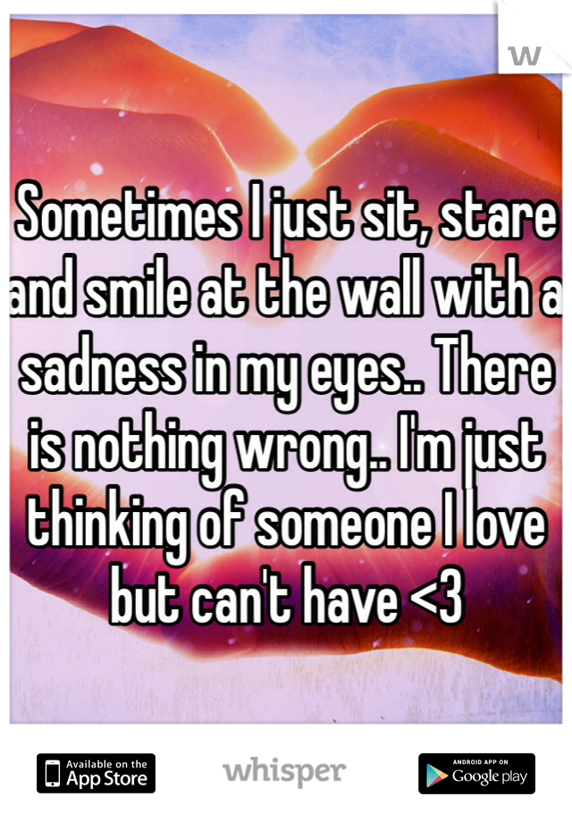 Sometimes I just sit, stare and smile at the wall with a sadness in my eyes.. There is nothing wrong.. I'm just thinking of someone I love but can't have <3