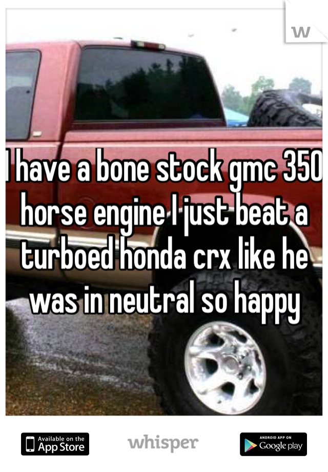 I have a bone stock gmc 350 horse engine I just beat a turboed honda crx like he was in neutral so happy