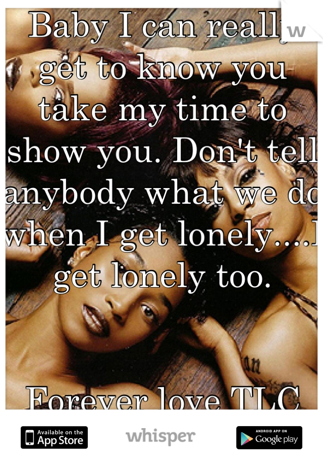 Baby I can really get to know you take my time to show you. Don't tell anybody what we do when I get lonely....I get lonely too. 


Forever love TLC
Where are all the TLC fans at??