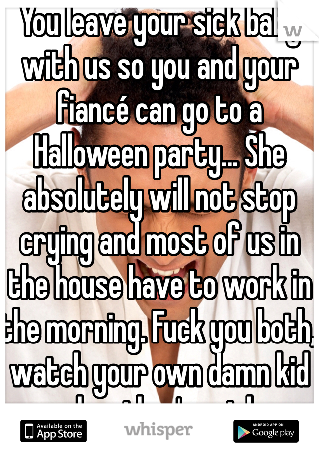 You leave your sick baby with us so you and your fiancé can go to a Halloween party... She absolutely will not stop crying and most of us in the house have to work in the morning. Fuck you both, watch your own damn kid when they're sick.