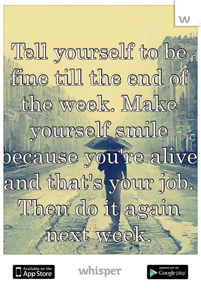 Tell yourself to be fine till the end of the week. Make yourself smile because you're alive and that's your job. Then do it again next week. 