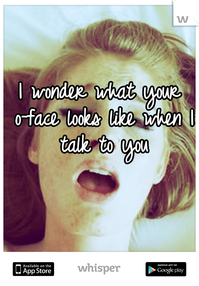 I wonder what your o-face looks like when I talk to you