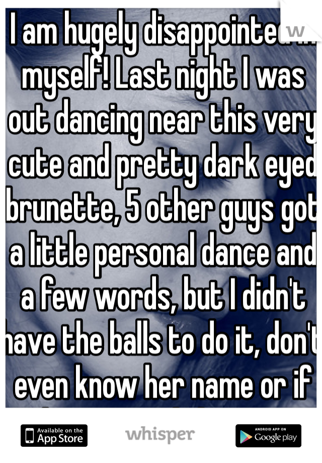 I am hugely disappointed in myself! Last night I was out dancing near this very cute and pretty dark eyed brunette, 5 other guys got a little personal dance and a few words, but I didn't have the balls to do it, don't even know her name or if she was English or not! 