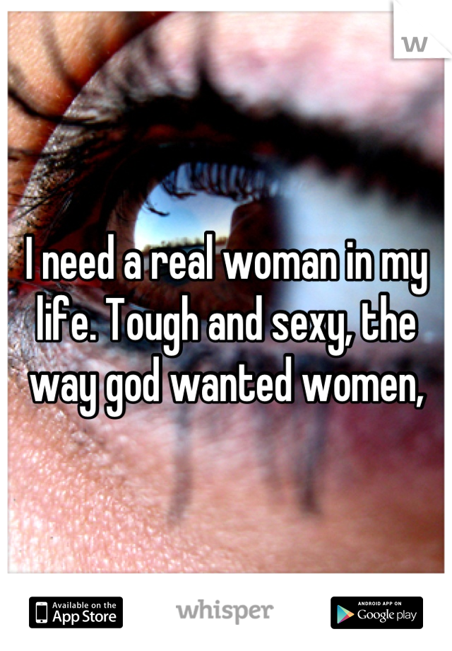 I need a real woman in my life. Tough and sexy, the way god wanted women,