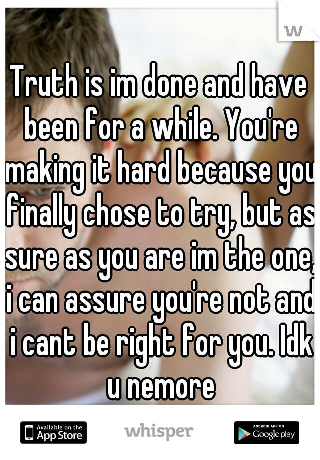 Truth is im done and have been for a while. You're making it hard because you finally chose to try, but as sure as you are im the one, i can assure you're not and i cant be right for you. Idk u nemore