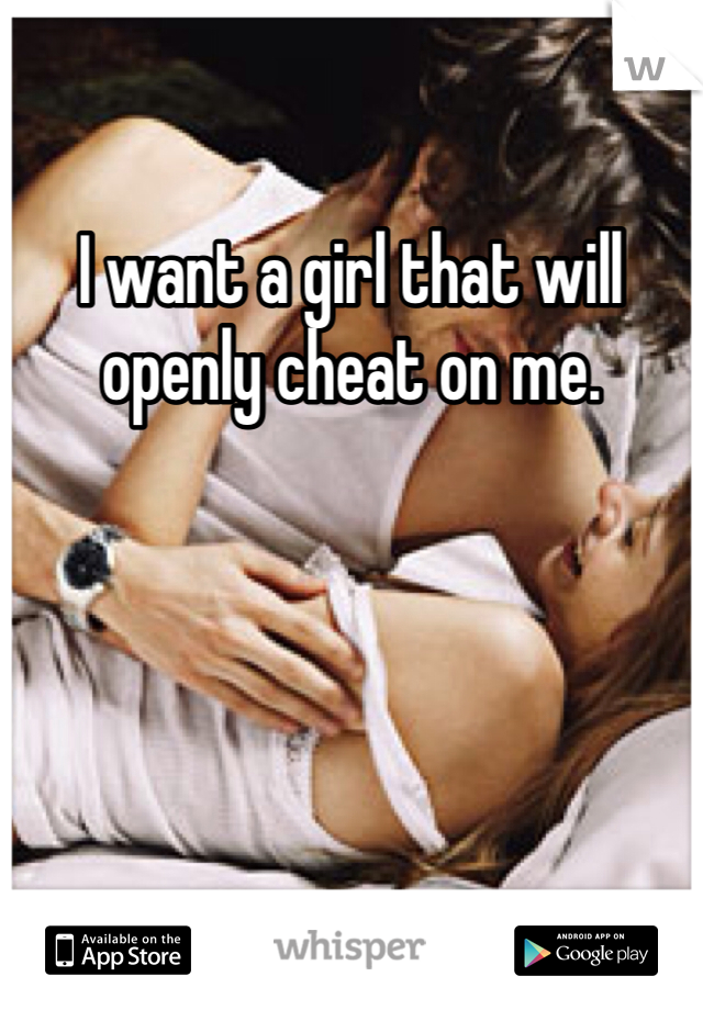 I want a girl that will openly cheat on me. 