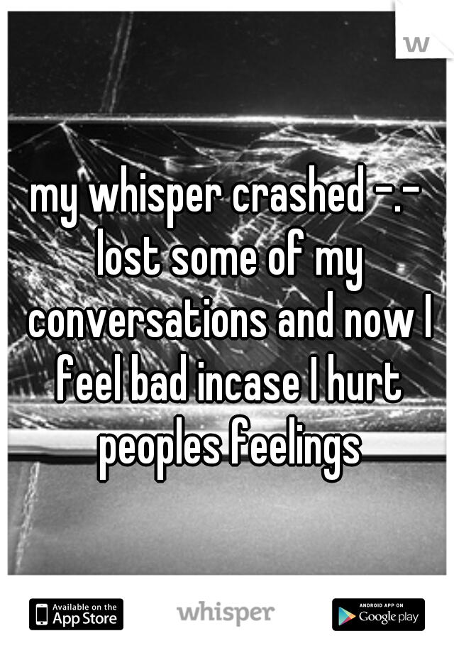 my whisper crashed -.- lost some of my conversations and now I feel bad incase I hurt peoples feelings