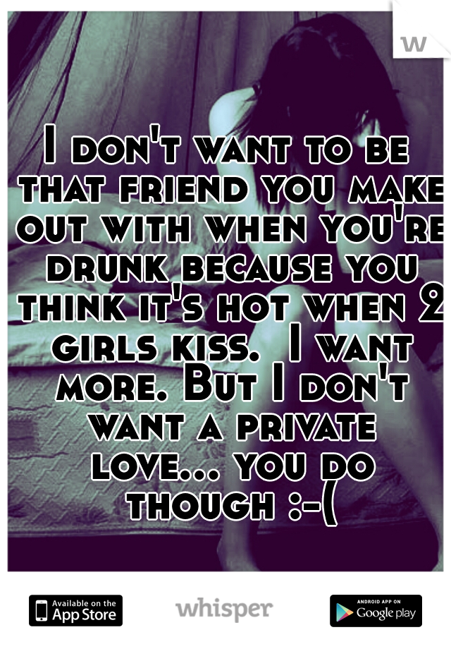 I don't want to be that friend you make out with when you're drunk because you think it's hot when 2 girls kiss.  I want more. But I don't want a private love... you do though :-(