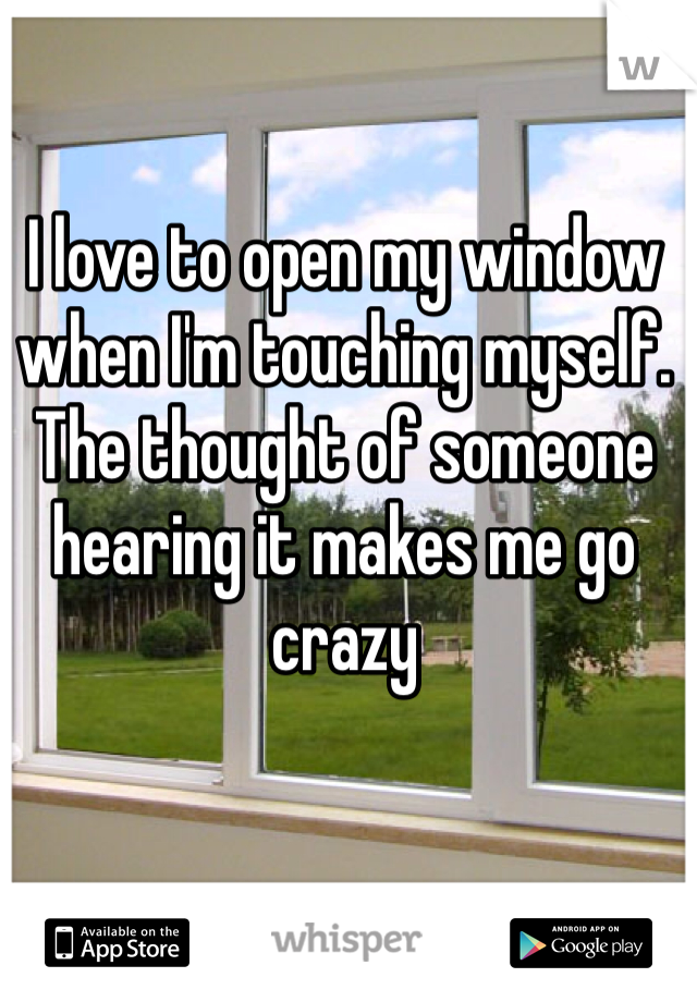 I love to open my window when I'm touching myself. The thought of someone hearing it makes me go crazy 