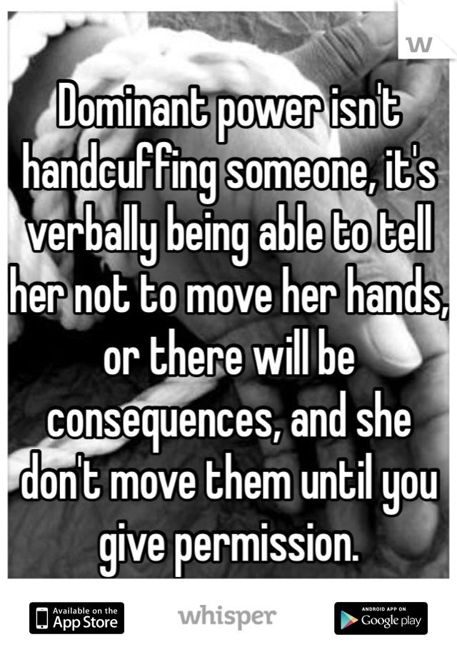 Dominant power isn't handcuffing someone, it's verbally being able to tell her not to move her hands, or there will be consequences, and she don't move them until you give permission. 