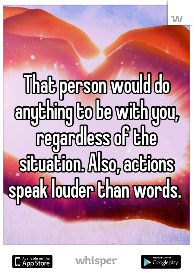 That person would do anything to be with you, regardless of the situation. Also, actions speak louder than words. 