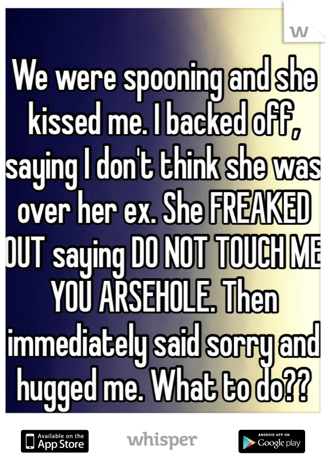We were spooning and she kissed me. I backed off, saying I don't think she was over her ex. She FREAKED OUT saying DO NOT TOUCH ME YOU ARSEHOLE. Then immediately said sorry and hugged me. What to do??