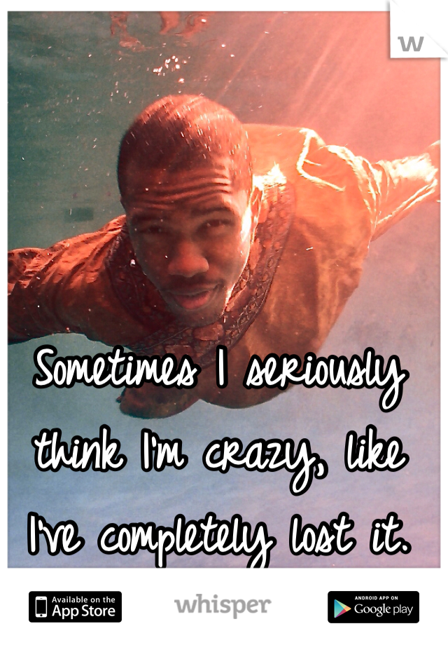 Sometimes I seriously think I'm crazy, like I've completely lost it.
