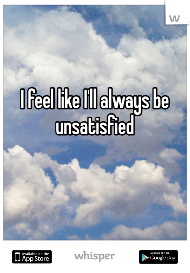 

I feel like I'll always be unsatisfied 
