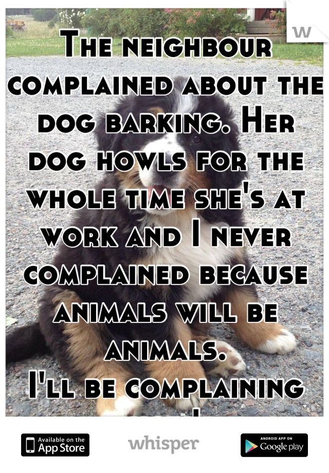 The neighbour complained about the dog barking. Her dog howls for the whole time she's at work and I never complained because animals will be animals.
I'll be complaining now!