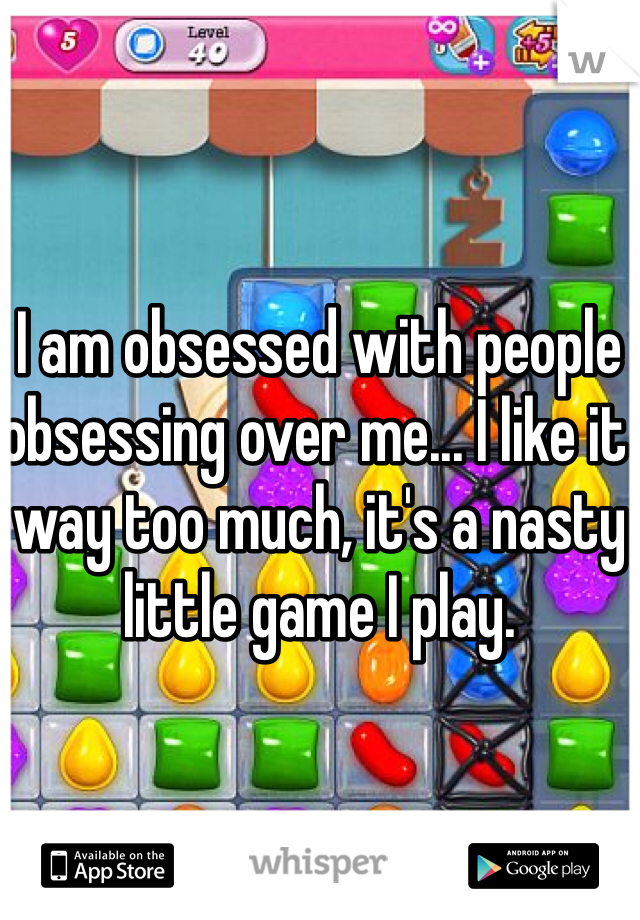 I am obsessed with people obsessing over me... I like it way too much, it's a nasty little game I play.