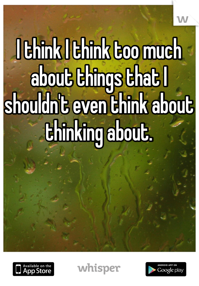I think I think too much about things that I shouldn't even think about thinking about. 