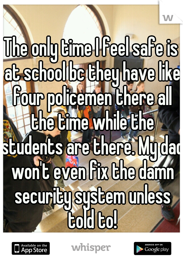 The only time I feel safe is at school bc they have like four policemen there all the time while the students are there. My dad won't even fix the damn security system unless told to!