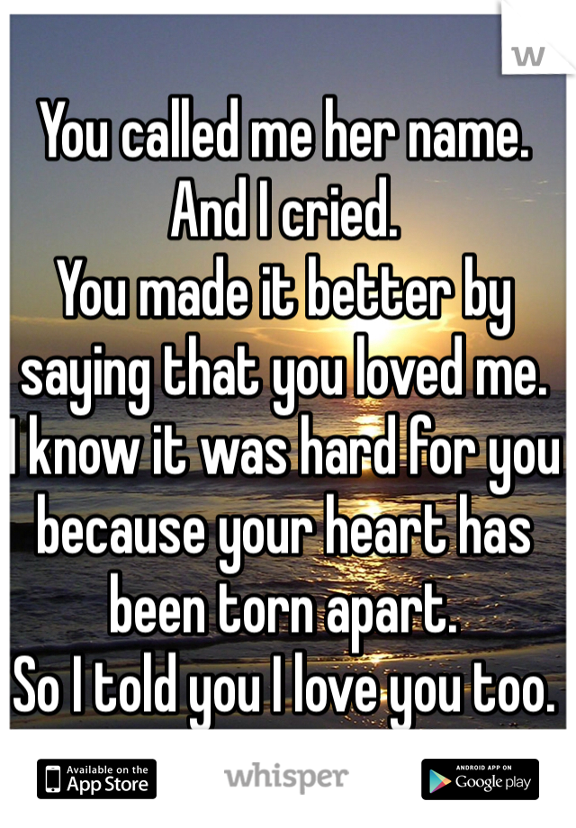 You called me her name.
And I cried.
You made it better by saying that you loved me.
I know it was hard for you because your heart has been torn apart.
So I told you I love you too.
