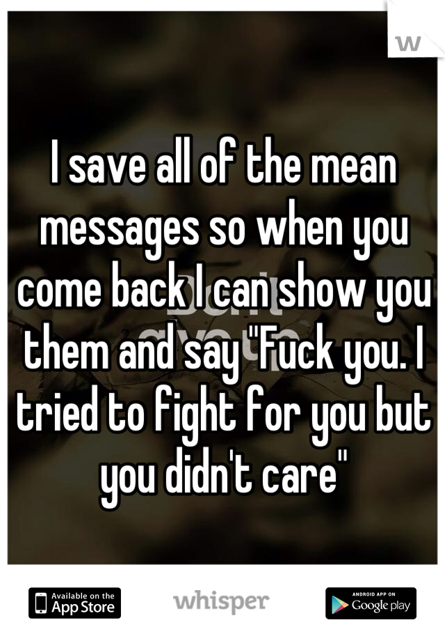 I save all of the mean messages so when you come back I can show you them and say "Fuck you. I tried to fight for you but you didn't care"