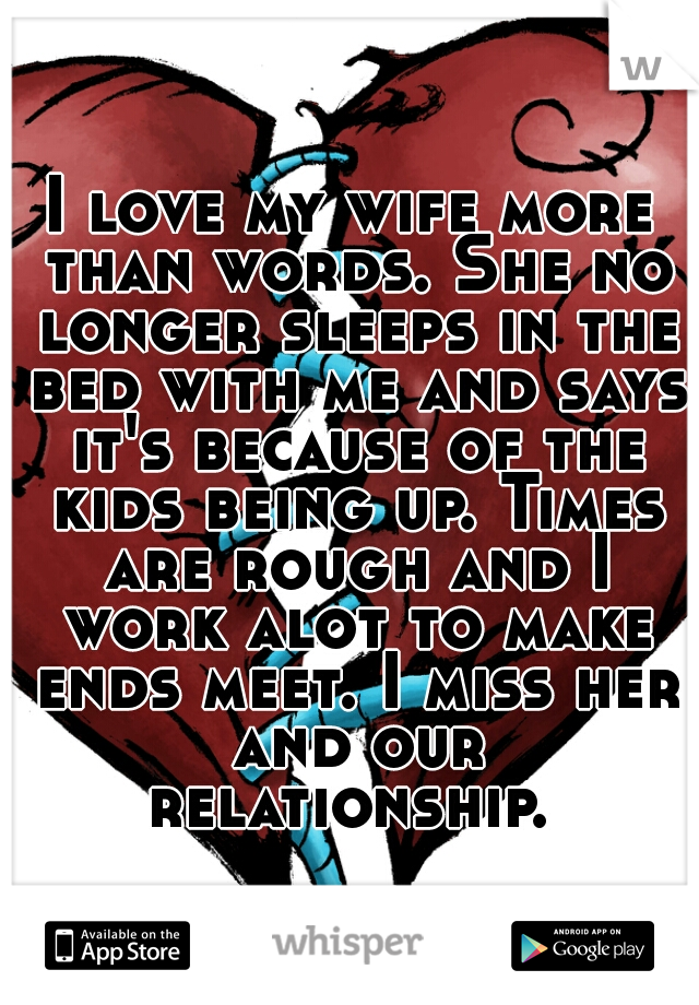 I love my wife more than words. She no longer sleeps in the bed with me and says it's because of the kids being up. Times are rough and I work alot to make ends meet. I miss her and our relationship. 