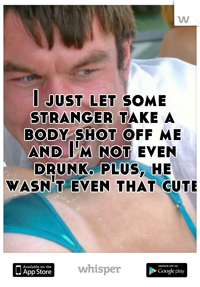 I just let some stranger take a body shot off me and I'm not even drunk. plus, he wasn't even that cute.