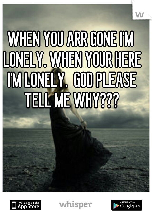 WHEN YOU ARR GONE I'M LONELY. WHEN YOUR HERE I'M LONELY.  GOD PLEASE TELL ME WHY???