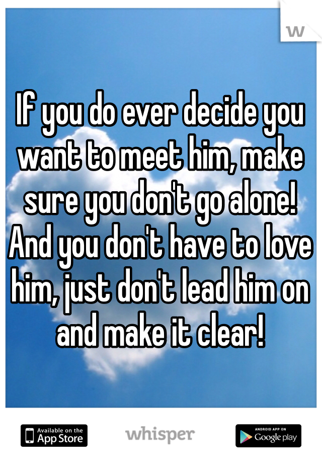 If you do ever decide you want to meet him, make sure you don't go alone! And you don't have to love him, just don't lead him on and make it clear! 