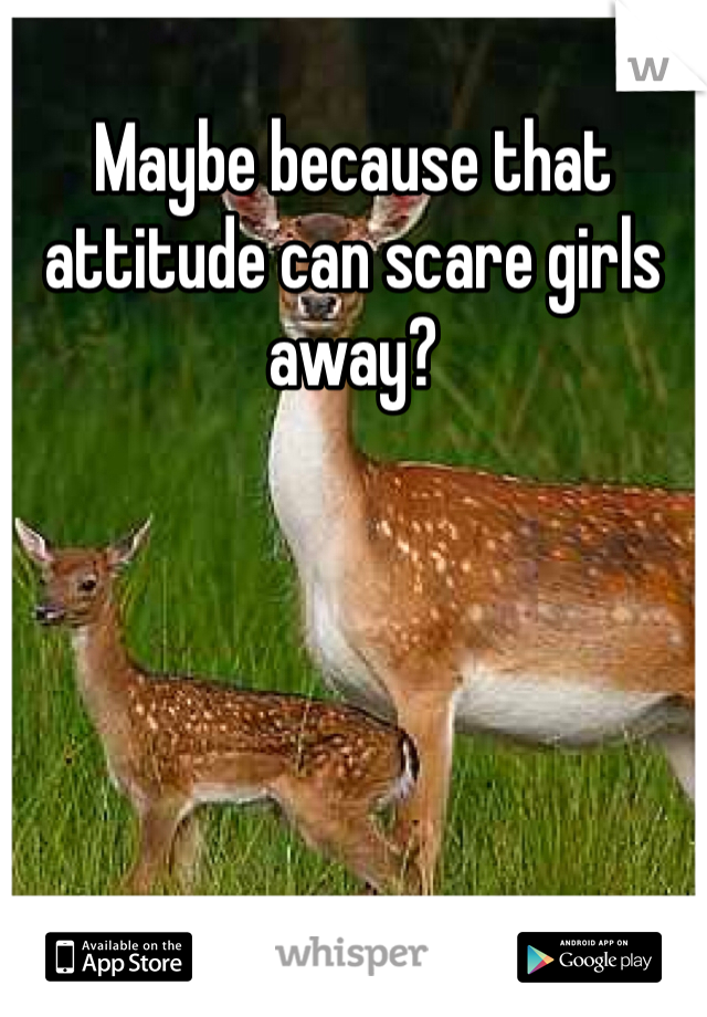 Maybe because that attitude can scare girls away?
