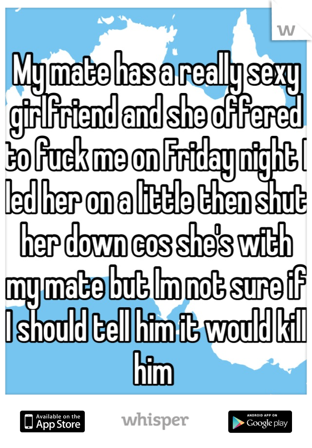 My mate has a really sexy girlfriend and she offered to fuck me on Friday night I led her on a little then shut her down cos she's with my mate but Im not sure if I should tell him it would kill him 