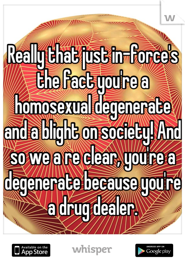 Really that just in-force's the fact you're a homosexual degenerate and a blight on society! And so we a re clear, you're a degenerate because you're a drug dealer.