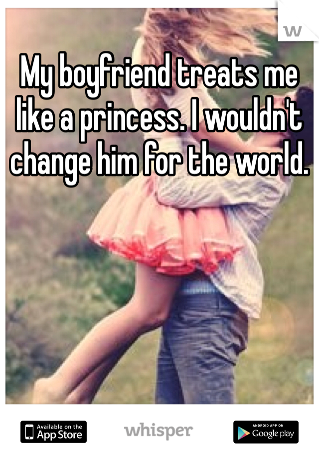 My boyfriend treats me like a princess. I wouldn't change him for the world. 