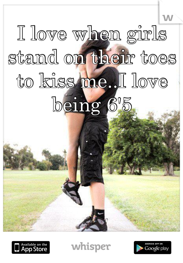 I love when girls stand on their toes to kiss me..I love being 6'5